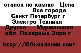 станок по камню › Цена ­ 29 000 - Все города, Санкт-Петербург г. Электро-Техника » Другое   . Мурманская обл.,Полярные Зори г.